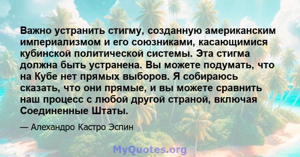 Важно устранить стигму, созданную американским империализмом и его союзниками, касающимися кубинской политической системы. Эта стигма должна быть устранена. Вы можете подумать, что на Кубе нет прямых выборов. Я