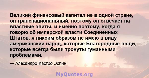 Великий финансовый капитал не в одной стране, он транснациональный, поэтому он отвечает на властные элиты, и именно поэтому, когда я говорю об имперской власти Соединенных Штатов, я никоим образом не имею в виду