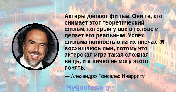 Актеры делают фильм. Они те, кто снимает этот теоретический фильм, который у вас в голове и делает его реальным. Успех фильма полностью на их плечах. Я восхищаюсь ими, потому что актерская игра такая сложная вещь, и я