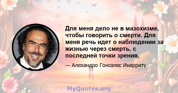 Для меня дело не в мазохизме, чтобы говорить о смерти. Для меня речь идет о наблюдении за жизнью через смерть, с последней точки зрения.