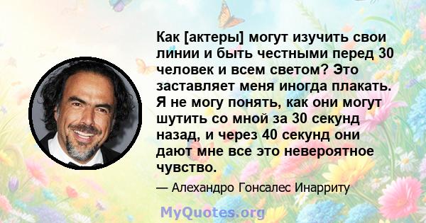 Как [актеры] могут изучить свои линии и быть честными перед 30 человек и всем светом? Это заставляет меня иногда плакать. Я не могу понять, как они могут шутить со мной за 30 секунд назад, и через 40 секунд они дают мне 