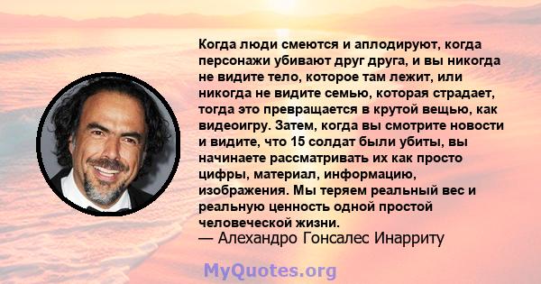 Когда люди смеются и аплодируют, когда персонажи убивают друг друга, и вы никогда не видите тело, которое там лежит, или никогда не видите семью, которая страдает, тогда это превращается в крутой вещью, как видеоигру.