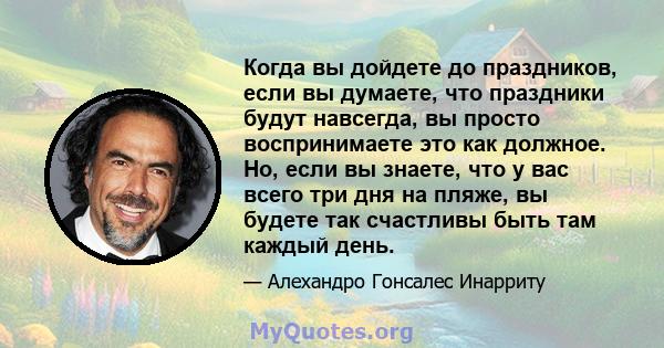 Когда вы дойдете до праздников, если вы думаете, что праздники будут навсегда, вы просто воспринимаете это как должное. Но, если вы знаете, что у вас всего три дня на пляже, вы будете так счастливы быть там каждый день.