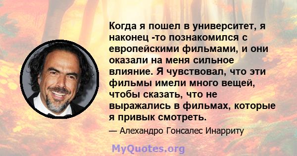 Когда я пошел в университет, я наконец -то познакомился с европейскими фильмами, и они оказали на меня сильное влияние. Я чувствовал, что эти фильмы имели много вещей, чтобы сказать, что не выражались в фильмах, которые 