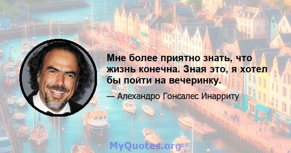 Мне более приятно знать, что жизнь конечна. Зная это, я хотел бы пойти на вечеринку.