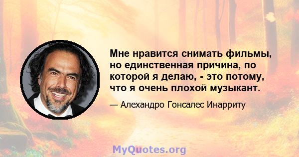 Мне нравится снимать фильмы, но единственная причина, по которой я делаю, - это потому, что я очень плохой музыкант.