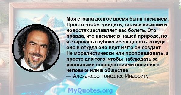 Моя страна долгое время была насилием. Просто чтобы увидеть, как все насилие в новостях заставляет вас болеть. Это правда, что насилие в нашей природе, но я стараюсь глубоко исследовать, откуда оно и откуда оно идет и