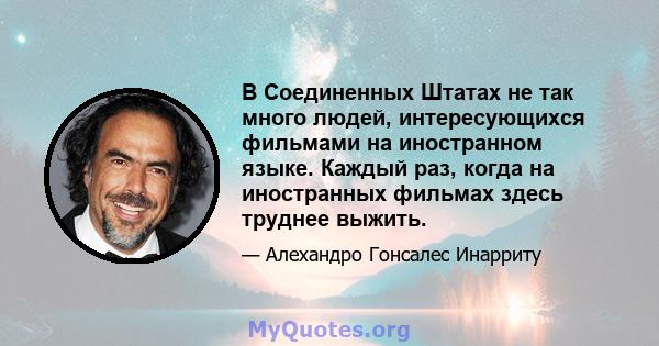 В Соединенных Штатах не так много людей, интересующихся фильмами на иностранном языке. Каждый раз, когда на иностранных фильмах здесь труднее выжить.