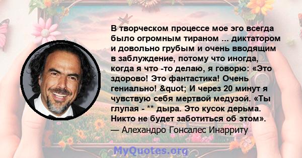 В творческом процессе мое эго всегда было огромным тираном ... диктатором и довольно грубым и очень вводящим в заблуждение, потому что иногда, когда я что -то делаю, я говорю: «Это здорово! Это фантастика! Очень