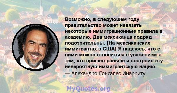 Возможно, в следующем году правительство может навязать некоторые иммиграционные правила в академию. Два мексиканца подряд подозрительны. [На мексиканских иммигрантах в США] Я надеюсь, что с ними можно относиться с