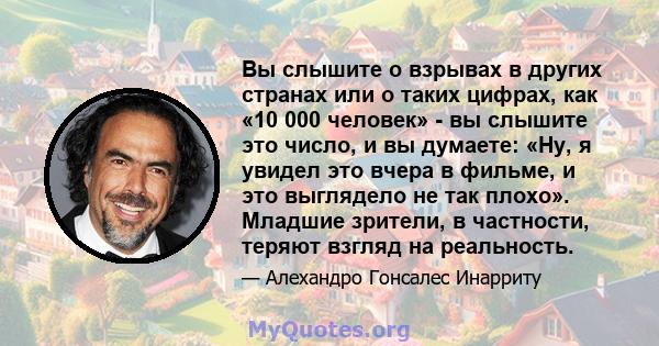 Вы слышите о взрывах в других странах или о таких цифрах, как «10 000 человек» - вы слышите это число, и вы думаете: «Ну, я увидел это вчера в фильме, и это выглядело не так плохо». Младшие зрители, в частности, теряют