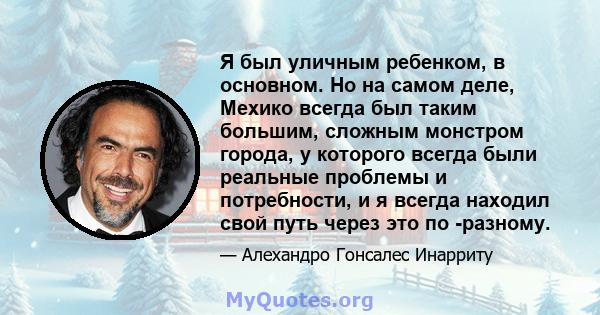 Я был уличным ребенком, в основном. Но на самом деле, Мехико всегда был таким большим, сложным монстром города, у которого всегда были реальные проблемы и потребности, и я всегда находил свой путь через это по -разному.