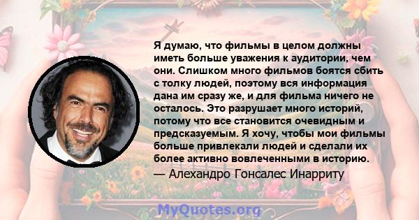 Я думаю, что фильмы в целом должны иметь больше уважения к аудитории, чем они. Слишком много фильмов боятся сбить с толку людей, поэтому вся информация дана им сразу же, и для фильма ничего не осталось. Это разрушает