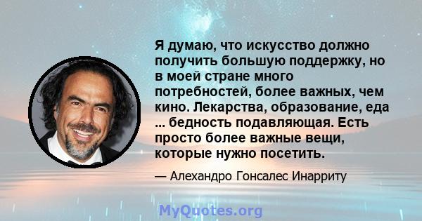 Я думаю, что искусство должно получить большую поддержку, но в моей стране много потребностей, более важных, чем кино. Лекарства, образование, еда ... бедность подавляющая. Есть просто более важные вещи, которые нужно