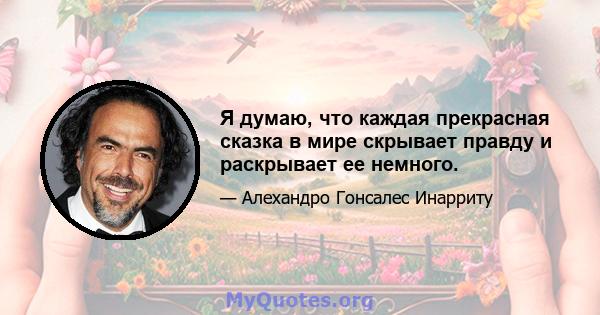 Я думаю, что каждая прекрасная сказка в мире скрывает правду и раскрывает ее немного.