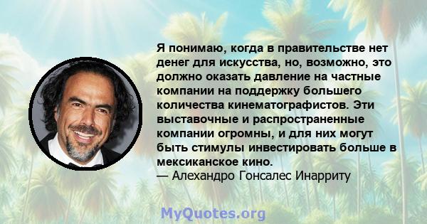 Я понимаю, когда в правительстве нет денег для искусства, но, возможно, это должно оказать давление на частные компании на поддержку большего количества кинематографистов. Эти выставочные и распространенные компании