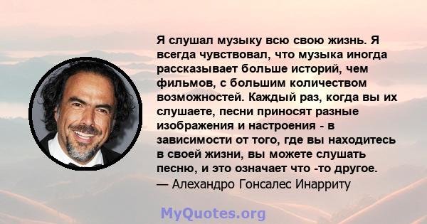 Я слушал музыку всю свою жизнь. Я всегда чувствовал, что музыка иногда рассказывает больше историй, чем фильмов, с большим количеством возможностей. Каждый раз, когда вы их слушаете, песни приносят разные изображения и