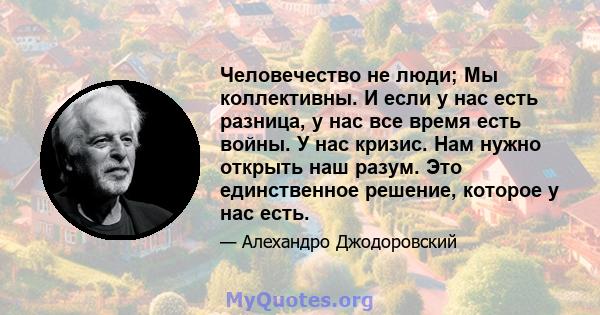 Человечество не люди; Мы коллективны. И если у нас есть разница, у нас все время есть войны. У нас кризис. Нам нужно открыть наш разум. Это единственное решение, которое у нас есть.