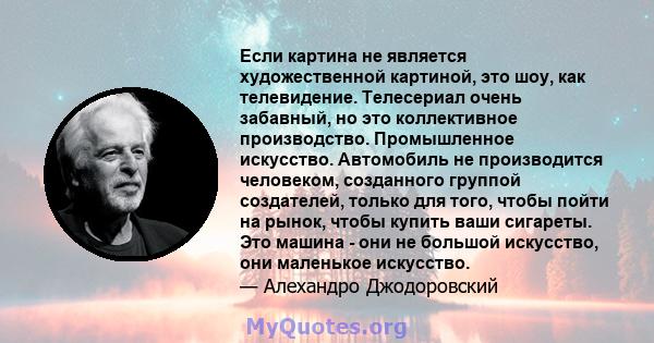 Если картина не является художественной картиной, это шоу, как телевидение. Телесериал очень забавный, но это коллективное производство. Промышленное искусство. Автомобиль не производится человеком, созданного группой