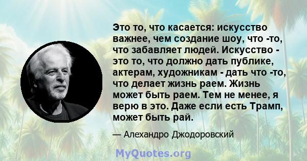 Это то, что касается: искусство важнее, чем создание шоу, что -то, что забавляет людей. Искусство - это то, что должно дать публике, актерам, художникам - дать что -то, что делает жизнь раем. Жизнь может быть раем. Тем