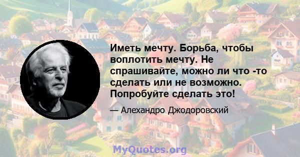 Иметь мечту. Борьба, чтобы воплотить мечту. Не спрашивайте, можно ли что -то сделать или не возможно. Попробуйте сделать это!