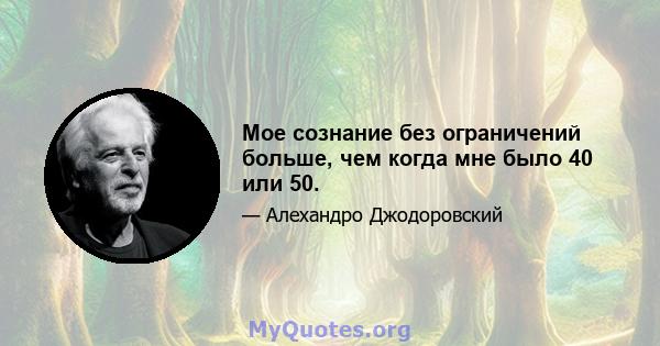 Мое сознание без ограничений больше, чем когда мне было 40 или 50.