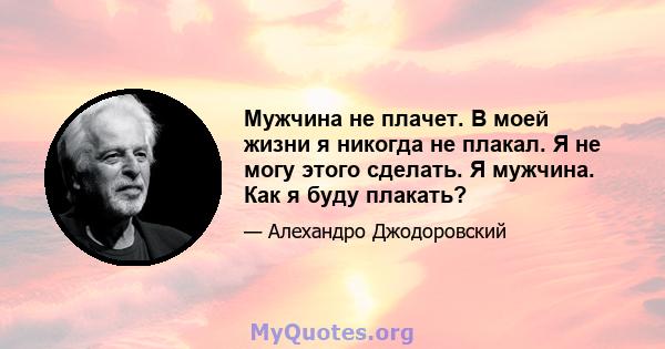 Мужчина не плачет. В моей жизни я никогда не плакал. Я не могу этого сделать. Я мужчина. Как я буду плакать?