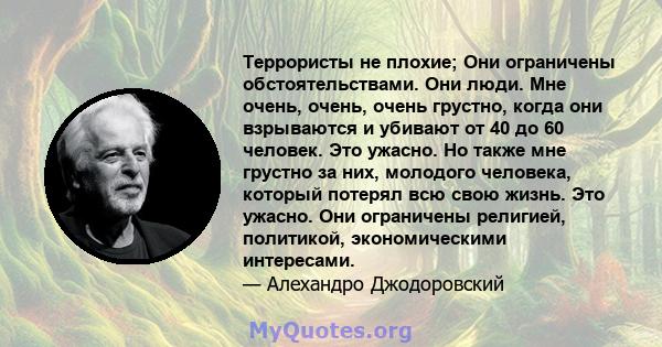 Террористы не плохие; Они ограничены обстоятельствами. Они люди. Мне очень, очень, очень грустно, когда они взрываются и убивают от 40 до 60 человек. Это ужасно. Но также мне грустно за них, молодого человека, который