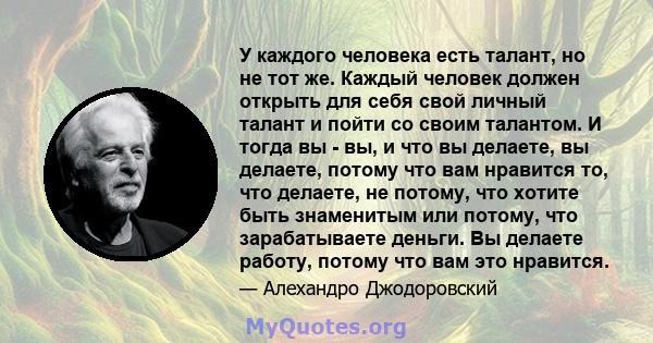 У каждого человека есть талант, но не тот же. Каждый человек должен открыть для себя свой личный талант и пойти со своим талантом. И тогда вы - вы, и что вы делаете, вы делаете, потому что вам нравится то, что делаете,