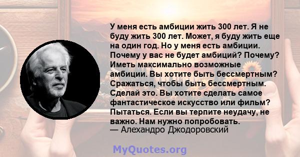 У меня есть амбиции жить 300 лет. Я не буду жить 300 лет. Может, я буду жить еще на один год. Но у меня есть амбиции. Почему у вас не будет амбиций? Почему? Иметь максимально возможные амбиции. Вы хотите быть