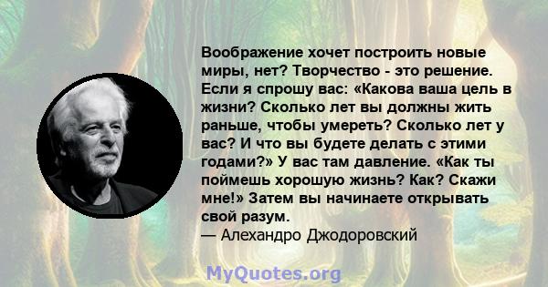 Воображение хочет построить новые миры, нет? Творчество - это решение. Если я спрошу вас: «Какова ваша цель в жизни? Сколько лет вы должны жить раньше, чтобы умереть? Сколько лет у вас? И что вы будете делать с этими