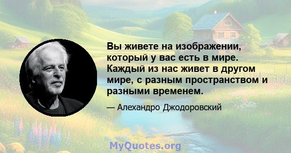 Вы живете на изображении, который у вас есть в мире. Каждый из нас живет в другом мире, с разным пространством и разными временем.