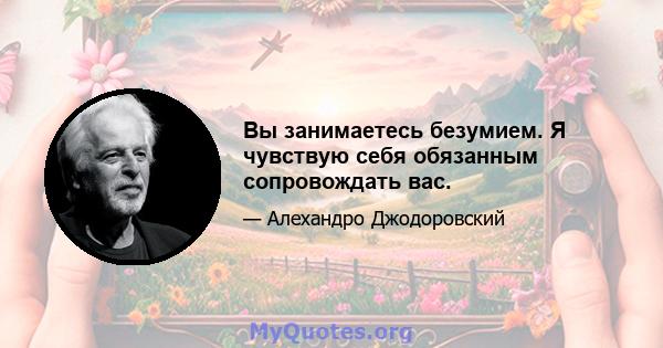 Вы занимаетесь безумием. Я чувствую себя обязанным сопровождать вас.