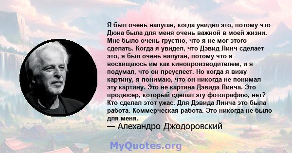 Я был очень напуган, когда увидел это, потому что Дюна была для меня очень важной в моей жизни. Мне было очень грустно, что я не мог этого сделать. Когда я увидел, что Дэвид Линч сделает это, я был очень напуган, потому 