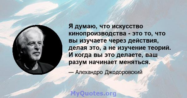 Я думаю, что искусство кинопроизводства - это то, что вы изучаете через действия, делая это, а не изучение теорий. И когда вы это делаете, ваш разум начинает меняться.