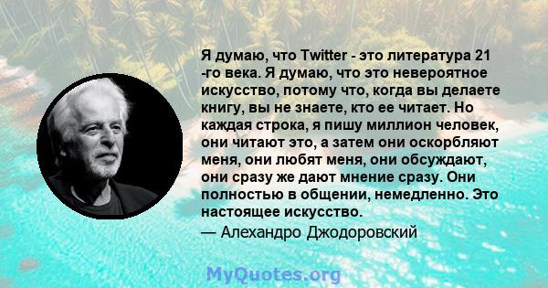 Я думаю, что Twitter - это литература 21 -го века. Я думаю, что это невероятное искусство, потому что, когда вы делаете книгу, вы не знаете, кто ее читает. Но каждая строка, я пишу миллион человек, они читают это, а