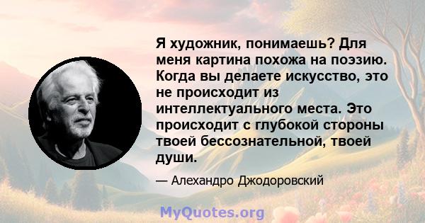 Я художник, понимаешь? Для меня картина похожа на поэзию. Когда вы делаете искусство, это не происходит из интеллектуального места. Это происходит с глубокой стороны твоей бессознательной, твоей души.