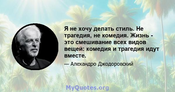 Я не хочу делать стиль. Не трагедия, не комедия. Жизнь - это смешивание всех видов вещей: комедия и трагедия идут вместе.