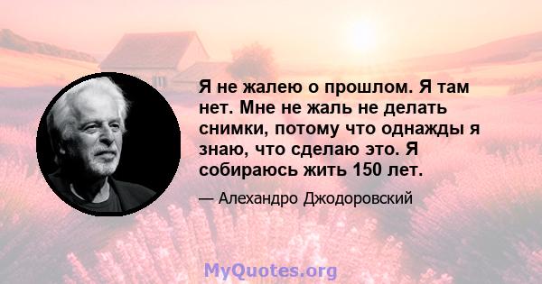 Я не жалею о прошлом. Я там нет. Мне не жаль не делать снимки, потому что однажды я знаю, что сделаю это. Я собираюсь жить 150 лет.