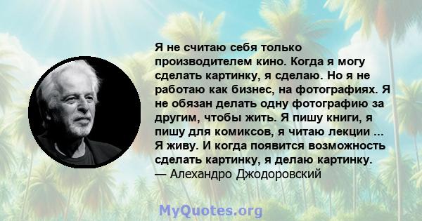 Я не считаю себя только производителем кино. Когда я могу сделать картинку, я сделаю. Но я не работаю как бизнес, на фотографиях. Я не обязан делать одну фотографию за другим, чтобы жить. Я пишу книги, я пишу для