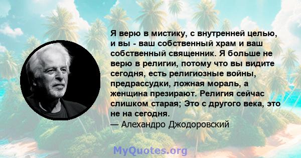 Я верю в мистику, с внутренней целью, и вы - ваш собственный храм и ваш собственный священник. Я больше не верю в религии, потому что вы видите сегодня, есть религиозные войны, предрассудки, ложная мораль, а женщина