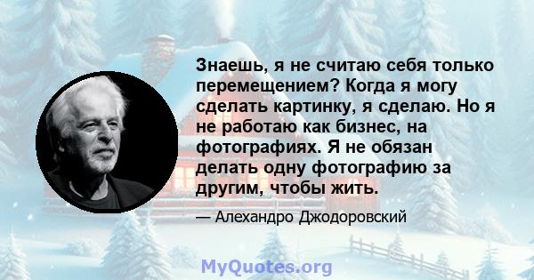 Знаешь, я не считаю себя только перемещением? Когда я могу сделать картинку, я сделаю. Но я не работаю как бизнес, на фотографиях. Я не обязан делать одну фотографию за другим, чтобы жить.