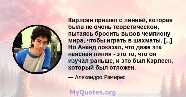 Карлсен пришел с линией, которая была не очень теоретической, пытаясь бросить вызов чемпиону мира, чтобы играть в шахматы. [...] Но Ананд доказал, что даже эта неясная линия - это то, что он изучал раньше, и это был