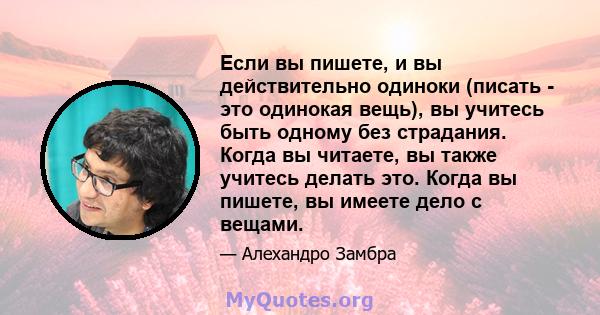 Если вы пишете, и вы действительно одиноки (писать - это одинокая вещь), вы учитесь быть одному без страдания. Когда вы читаете, вы также учитесь делать это. Когда вы пишете, вы имеете дело с вещами.