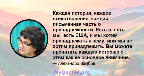 Каждая история, каждое стихотворение, каждая письменная часть о принадлежности. Есть я, есть мы, есть США, и мы хотим принадлежать к нему, или мы не хотим принадлежать. Вы можете прочитать каждую историю с этим как ее