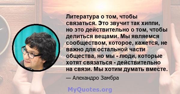 Литература о том, чтобы связаться. Это звучит так хиппи, но это действительно о том, чтобы делиться вещами. Мы являемся сообществом, которое, кажется, не важно для остальной части общества, но мы - люди, которые хотят