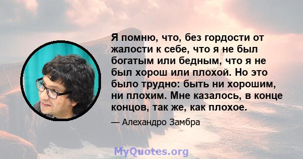 Я помню, что, без гордости от жалости к себе, что я не был богатым или бедным, что я не был хорош или плохой. Но это было трудно: быть ни хорошим, ни плохим. Мне казалось, в конце концов, так же, как плохое.