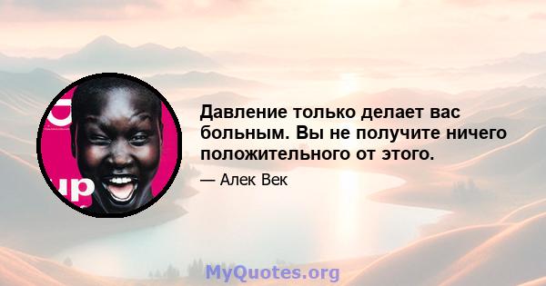 Давление только делает вас больным. Вы не получите ничего положительного от этого.