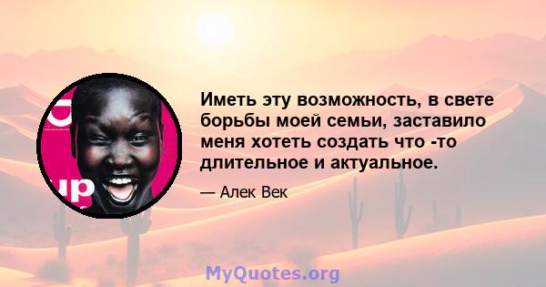 Иметь эту возможность, в свете борьбы моей семьи, заставило меня хотеть создать что -то длительное и актуальное.