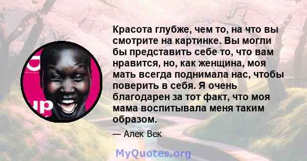 Красота глубже, чем то, на что вы смотрите на картинке. Вы могли бы представить себе то, что вам нравится, но, как женщина, моя мать всегда поднимала нас, чтобы поверить в себя. Я очень благодарен за тот факт, что моя